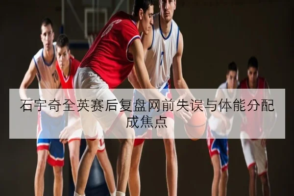 石宇奇全英赛后复盘网前失误与体能分配成焦点